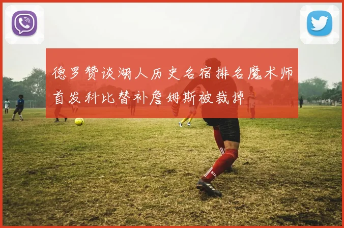 德罗赞谈湖人历史名宿排名魔术师首发科比替补詹姆斯被裁掉