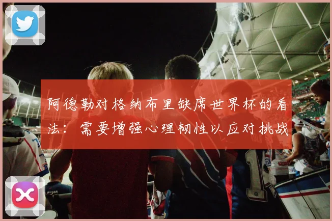 阿德勒对格纳布里缺席世界杯的看法：需要增强心理韧性以应对挑战