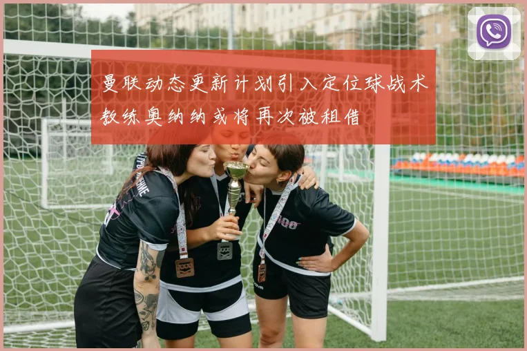 曼联动态更新计划引入定位球战术教练奥纳纳或将再次被租借