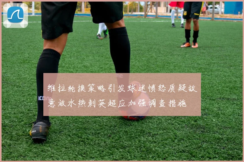 维拉轮换策略引发球迷愤怒质疑故意放水热刺英超应加强调查措施