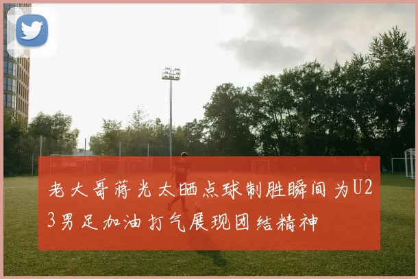 老大哥蒋光太晒点球制胜瞬间为U23男足加油打气展现团结精神