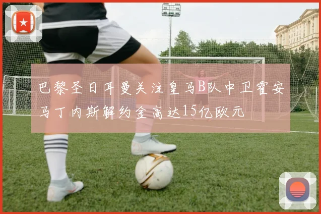 巴黎圣日耳曼关注皇马B队中卫霍安马丁内斯解约金高达15亿欧元