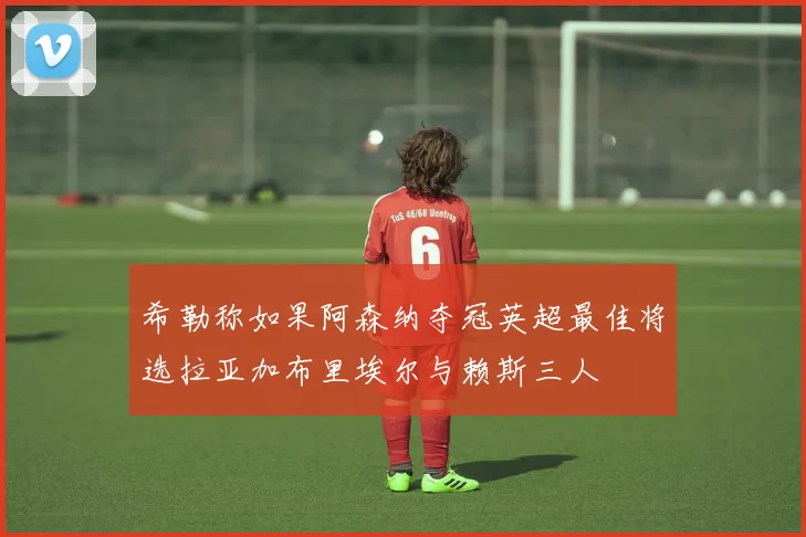 希勒称如果阿森纳夺冠英超最佳将选拉亚加布里埃尔与赖斯三人