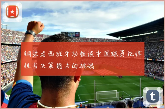 铜梁龙西班牙助教谈中国球员纪律性与决策能力的挑战