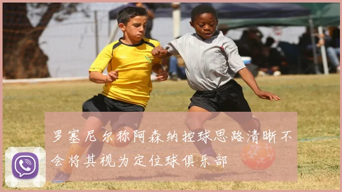 罗塞尼尔称阿森纳控球思路清晰不会将其视为定位球俱乐部