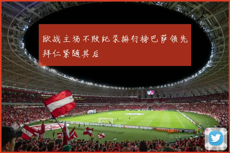 欧战主场不败纪录排行榜巴萨领先拜仁紧随其后